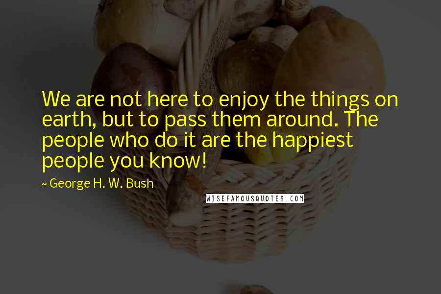 George H. W. Bush Quotes: We are not here to enjoy the things on earth, but to pass them around. The people who do it are the happiest people you know!