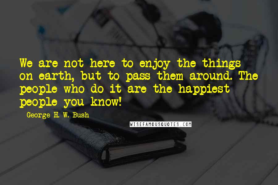 George H. W. Bush Quotes: We are not here to enjoy the things on earth, but to pass them around. The people who do it are the happiest people you know!