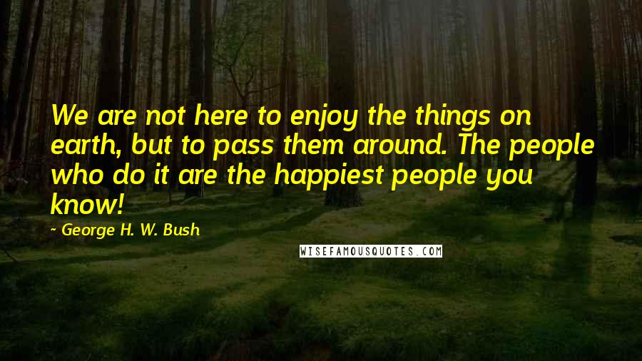 George H. W. Bush Quotes: We are not here to enjoy the things on earth, but to pass them around. The people who do it are the happiest people you know!