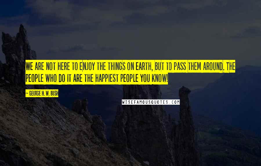 George H. W. Bush Quotes: We are not here to enjoy the things on earth, but to pass them around. The people who do it are the happiest people you know!