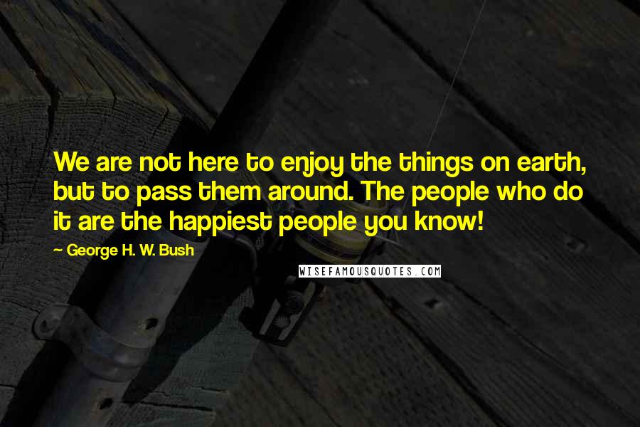 George H. W. Bush Quotes: We are not here to enjoy the things on earth, but to pass them around. The people who do it are the happiest people you know!