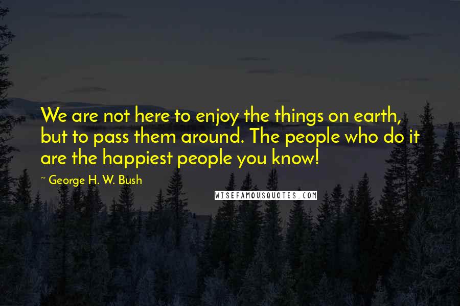 George H. W. Bush Quotes: We are not here to enjoy the things on earth, but to pass them around. The people who do it are the happiest people you know!