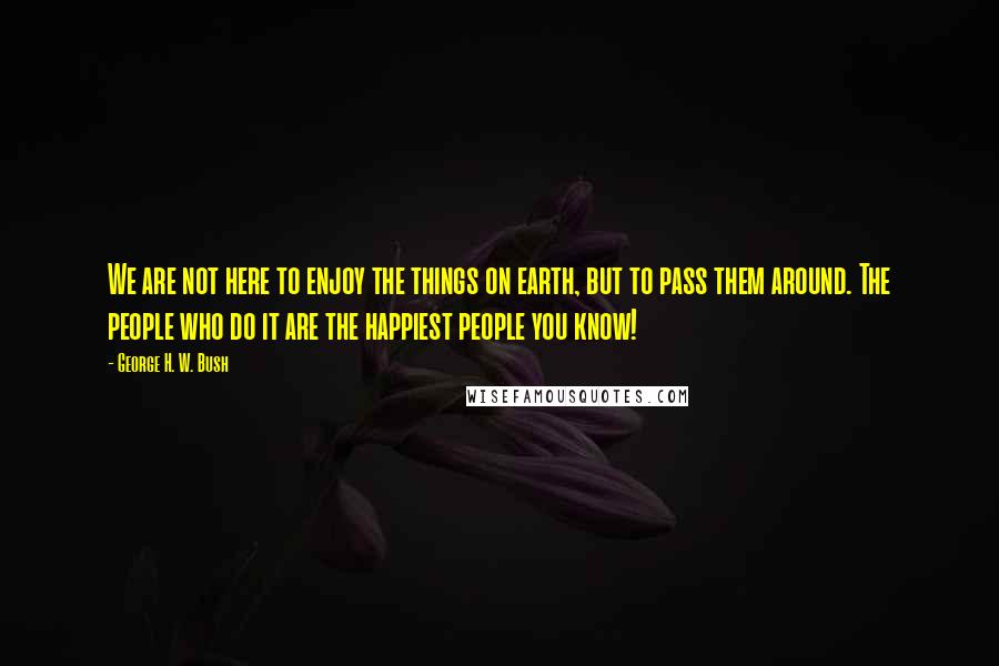 George H. W. Bush Quotes: We are not here to enjoy the things on earth, but to pass them around. The people who do it are the happiest people you know!