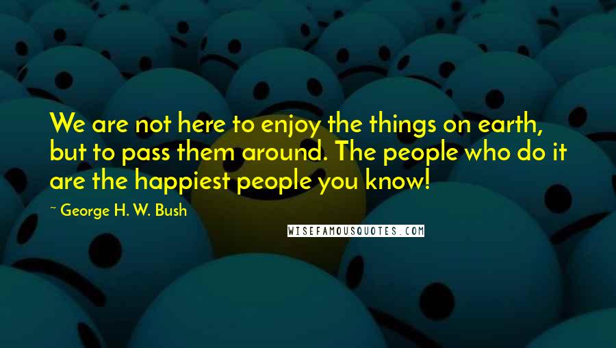 George H. W. Bush Quotes: We are not here to enjoy the things on earth, but to pass them around. The people who do it are the happiest people you know!