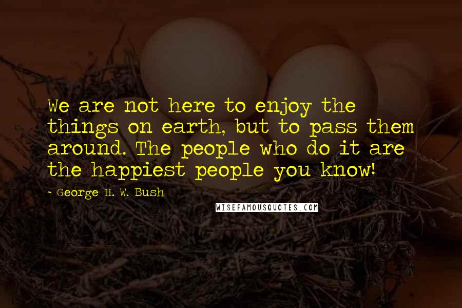 George H. W. Bush Quotes: We are not here to enjoy the things on earth, but to pass them around. The people who do it are the happiest people you know!