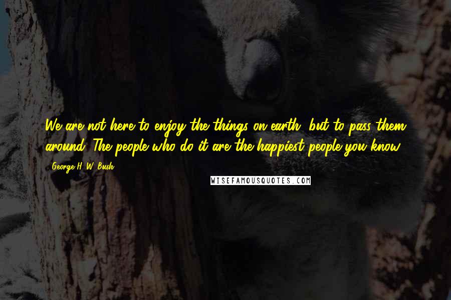 George H. W. Bush Quotes: We are not here to enjoy the things on earth, but to pass them around. The people who do it are the happiest people you know!