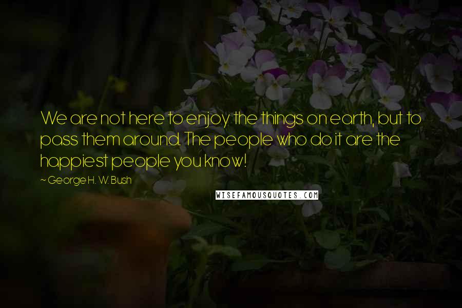 George H. W. Bush Quotes: We are not here to enjoy the things on earth, but to pass them around. The people who do it are the happiest people you know!