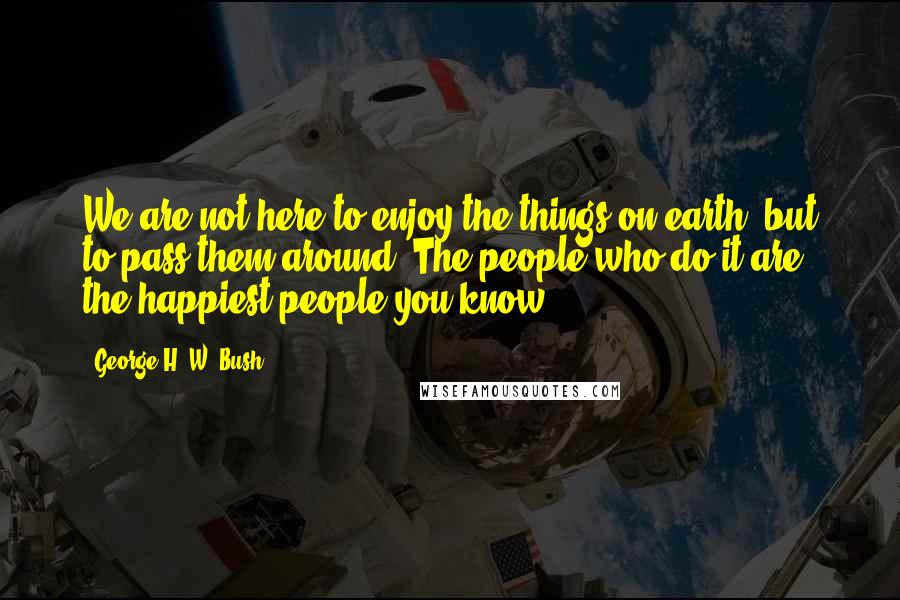 George H. W. Bush Quotes: We are not here to enjoy the things on earth, but to pass them around. The people who do it are the happiest people you know!