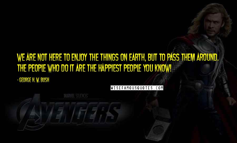 George H. W. Bush Quotes: We are not here to enjoy the things on earth, but to pass them around. The people who do it are the happiest people you know!