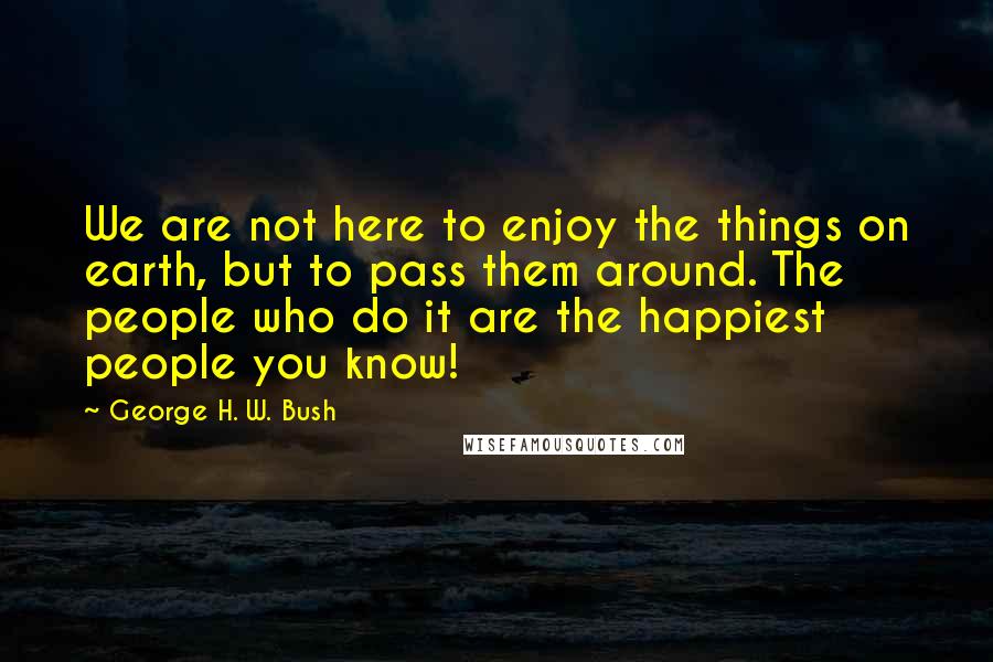 George H. W. Bush Quotes: We are not here to enjoy the things on earth, but to pass them around. The people who do it are the happiest people you know!
