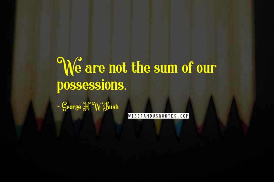 George H. W. Bush Quotes: We are not the sum of our possessions.