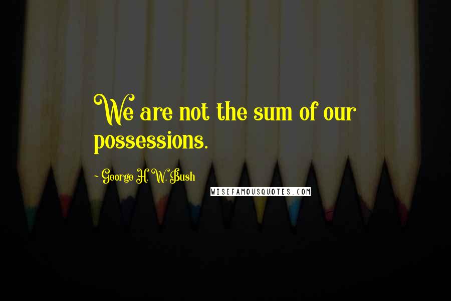 George H. W. Bush Quotes: We are not the sum of our possessions.