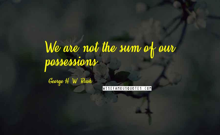 George H. W. Bush Quotes: We are not the sum of our possessions.