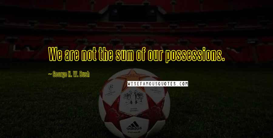 George H. W. Bush Quotes: We are not the sum of our possessions.