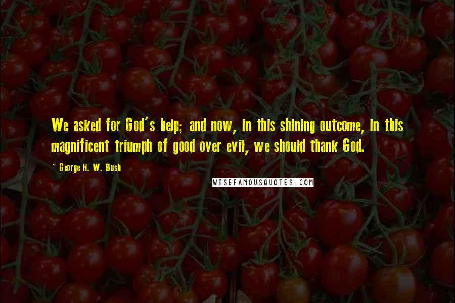 George H. W. Bush Quotes: We asked for God's help; and now, in this shining outcome, in this magnificent triumph of good over evil, we should thank God.