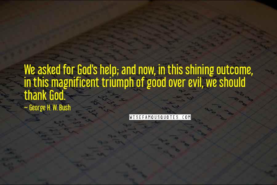 George H. W. Bush Quotes: We asked for God's help; and now, in this shining outcome, in this magnificent triumph of good over evil, we should thank God.