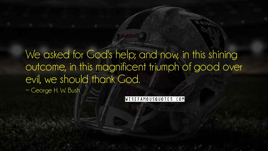 George H. W. Bush Quotes: We asked for God's help; and now, in this shining outcome, in this magnificent triumph of good over evil, we should thank God.