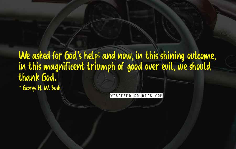 George H. W. Bush Quotes: We asked for God's help; and now, in this shining outcome, in this magnificent triumph of good over evil, we should thank God.