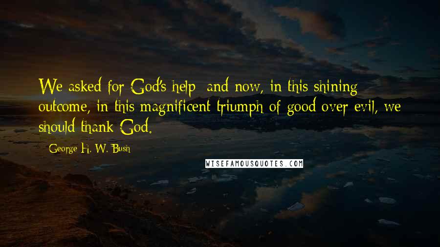 George H. W. Bush Quotes: We asked for God's help; and now, in this shining outcome, in this magnificent triumph of good over evil, we should thank God.