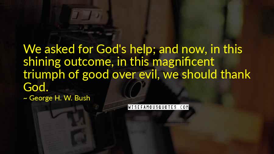 George H. W. Bush Quotes: We asked for God's help; and now, in this shining outcome, in this magnificent triumph of good over evil, we should thank God.