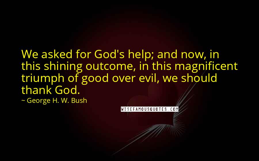 George H. W. Bush Quotes: We asked for God's help; and now, in this shining outcome, in this magnificent triumph of good over evil, we should thank God.