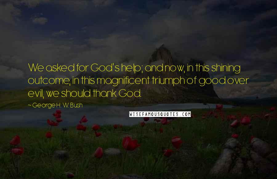 George H. W. Bush Quotes: We asked for God's help; and now, in this shining outcome, in this magnificent triumph of good over evil, we should thank God.