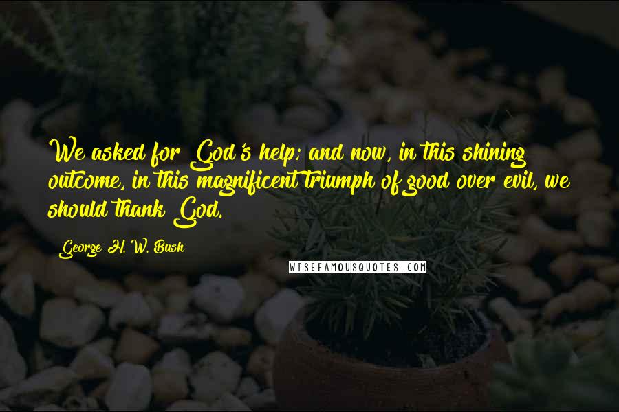 George H. W. Bush Quotes: We asked for God's help; and now, in this shining outcome, in this magnificent triumph of good over evil, we should thank God.