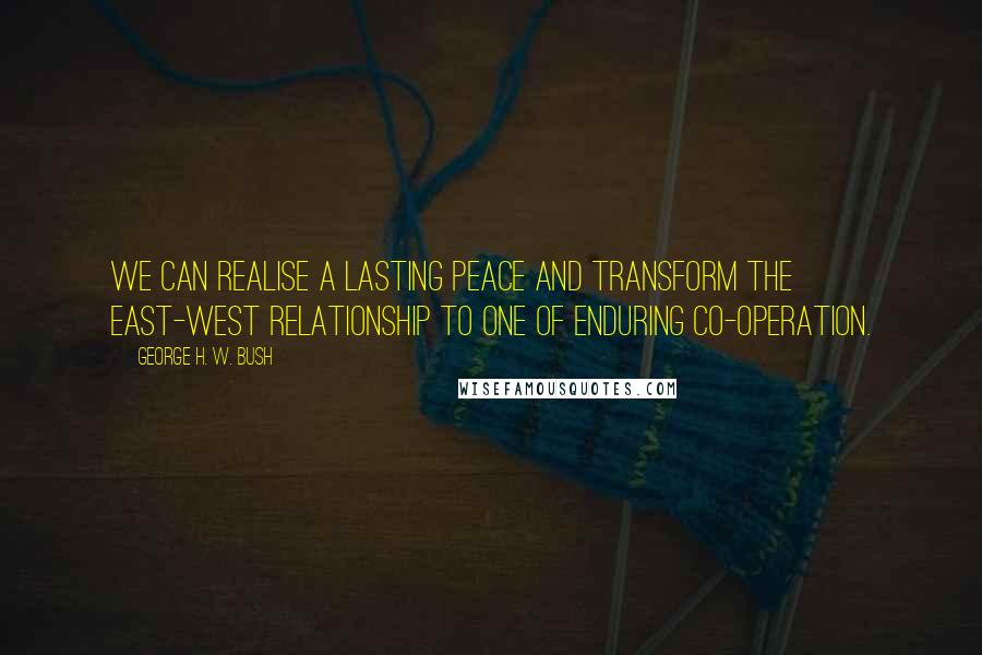 George H. W. Bush Quotes: We can realise a lasting peace and transform the East-West relationship to one of enduring co-operation.