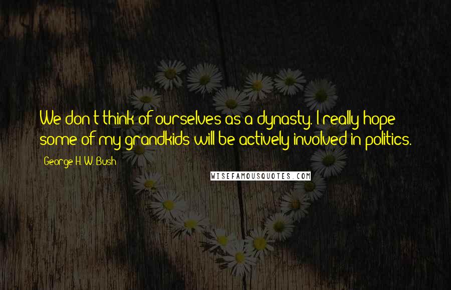 George H. W. Bush Quotes: We don't think of ourselves as a dynasty. I really hope some of my grandkids will be actively involved in politics.
