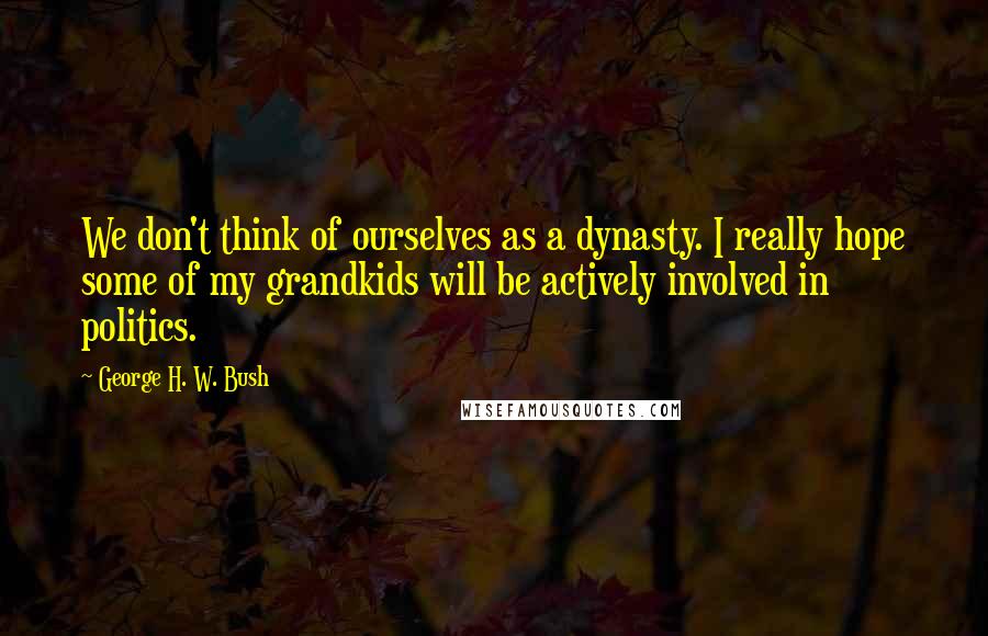 George H. W. Bush Quotes: We don't think of ourselves as a dynasty. I really hope some of my grandkids will be actively involved in politics.