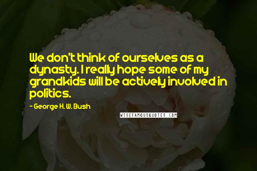 George H. W. Bush Quotes: We don't think of ourselves as a dynasty. I really hope some of my grandkids will be actively involved in politics.