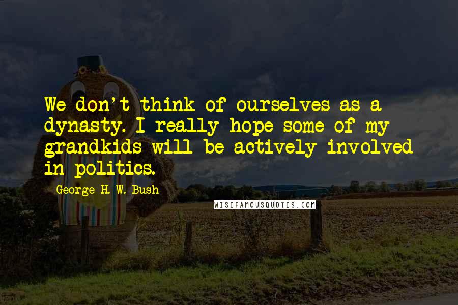 George H. W. Bush Quotes: We don't think of ourselves as a dynasty. I really hope some of my grandkids will be actively involved in politics.