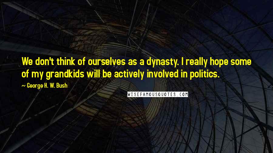 George H. W. Bush Quotes: We don't think of ourselves as a dynasty. I really hope some of my grandkids will be actively involved in politics.