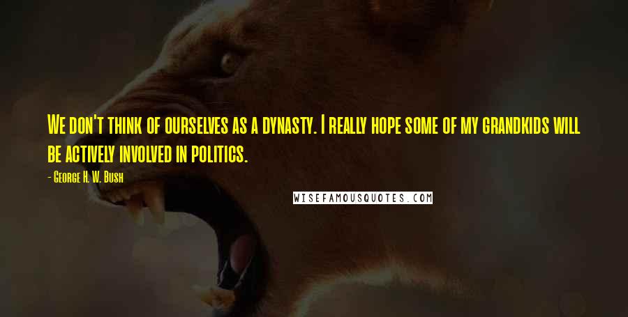 George H. W. Bush Quotes: We don't think of ourselves as a dynasty. I really hope some of my grandkids will be actively involved in politics.