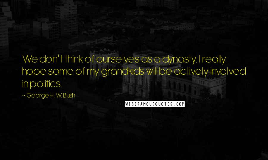 George H. W. Bush Quotes: We don't think of ourselves as a dynasty. I really hope some of my grandkids will be actively involved in politics.
