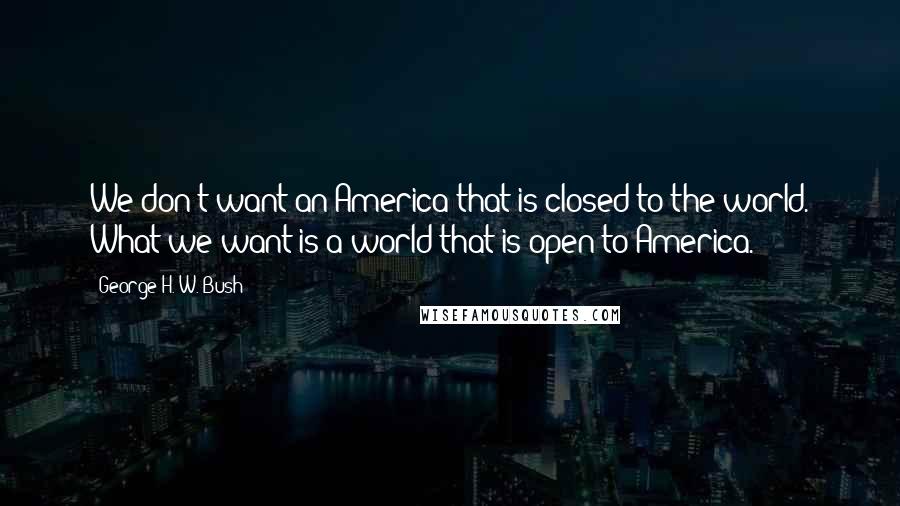 George H. W. Bush Quotes: We don't want an America that is closed to the world. What we want is a world that is open to America.