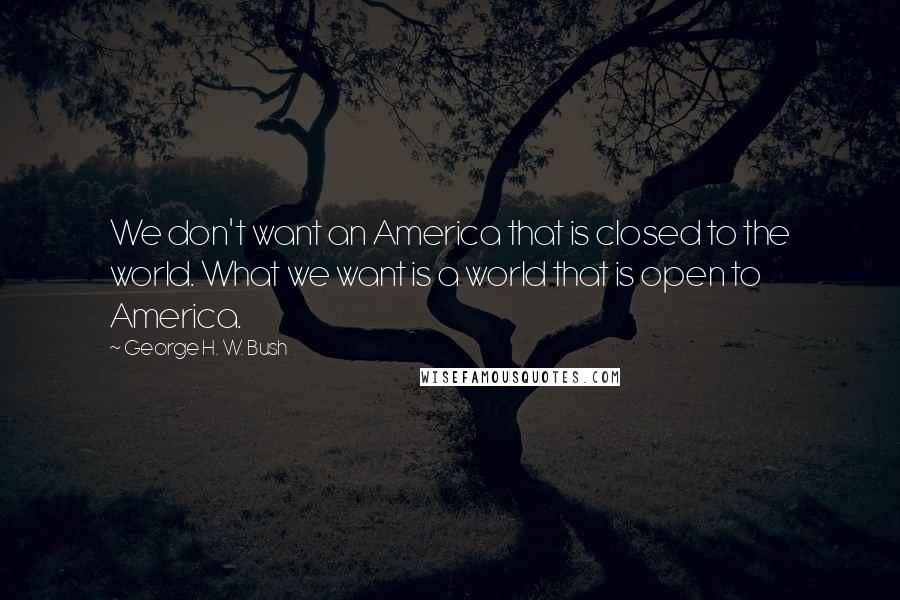 George H. W. Bush Quotes: We don't want an America that is closed to the world. What we want is a world that is open to America.