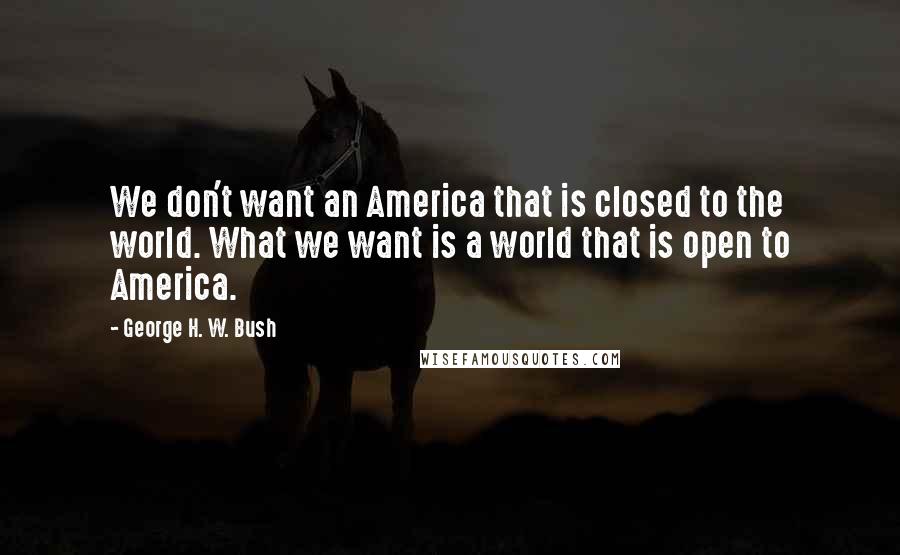 George H. W. Bush Quotes: We don't want an America that is closed to the world. What we want is a world that is open to America.