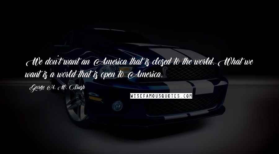 George H. W. Bush Quotes: We don't want an America that is closed to the world. What we want is a world that is open to America.