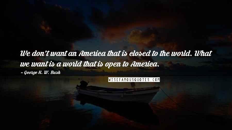 George H. W. Bush Quotes: We don't want an America that is closed to the world. What we want is a world that is open to America.