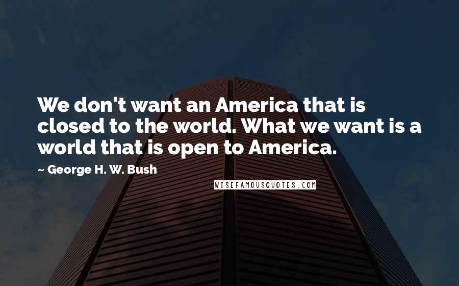 George H. W. Bush Quotes: We don't want an America that is closed to the world. What we want is a world that is open to America.