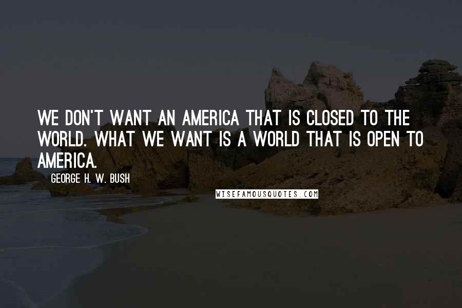 George H. W. Bush Quotes: We don't want an America that is closed to the world. What we want is a world that is open to America.