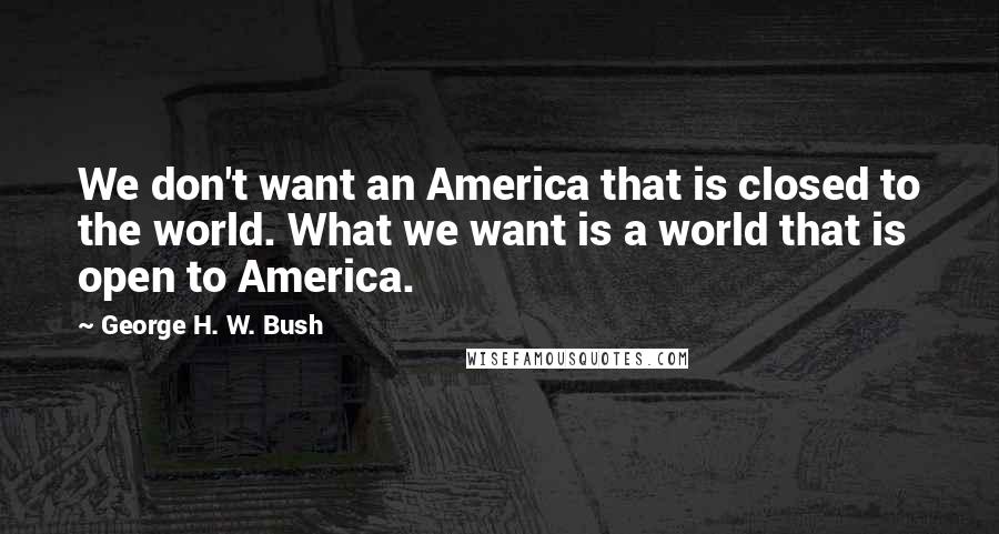 George H. W. Bush Quotes: We don't want an America that is closed to the world. What we want is a world that is open to America.