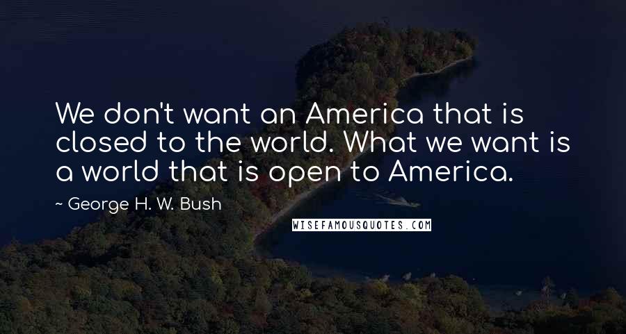 George H. W. Bush Quotes: We don't want an America that is closed to the world. What we want is a world that is open to America.