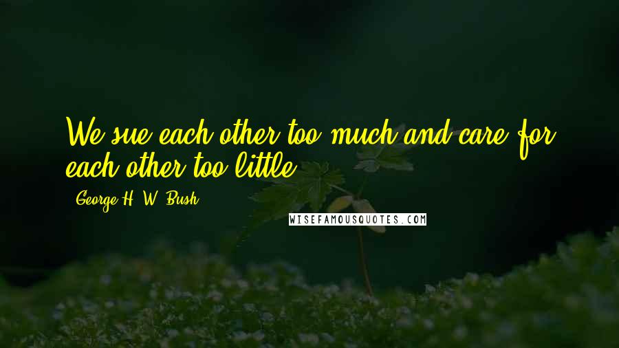 George H. W. Bush Quotes: We sue each other too much and care for each other too little.