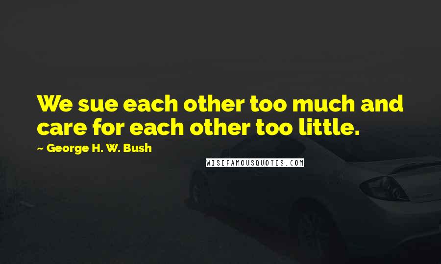 George H. W. Bush Quotes: We sue each other too much and care for each other too little.
