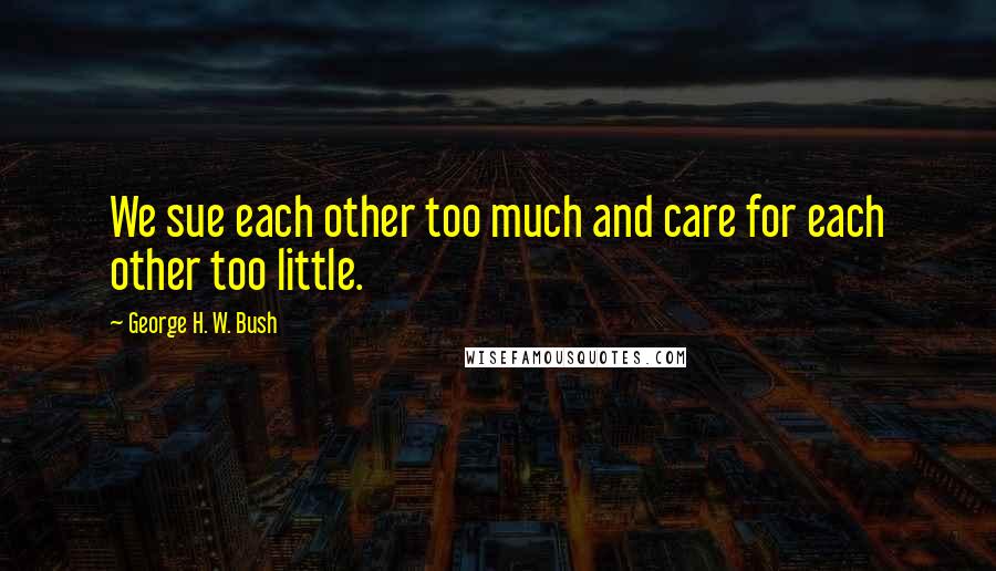 George H. W. Bush Quotes: We sue each other too much and care for each other too little.