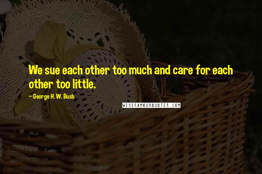 George H. W. Bush Quotes: We sue each other too much and care for each other too little.