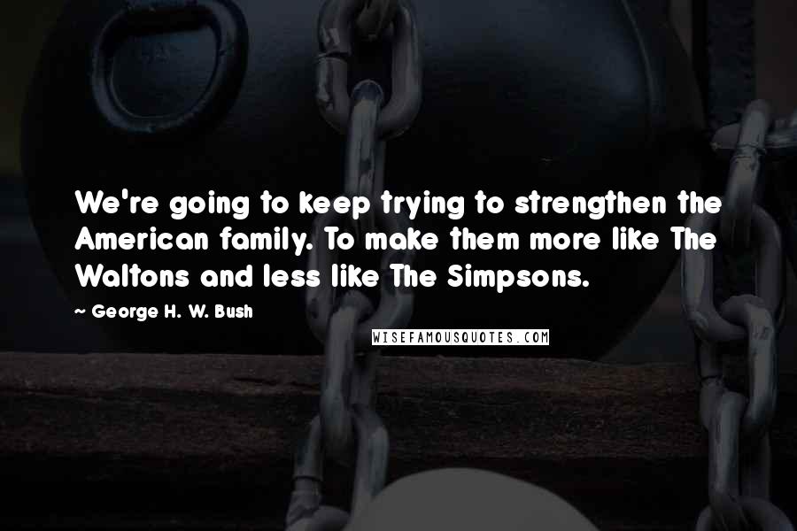 George H. W. Bush Quotes: We're going to keep trying to strengthen the American family. To make them more like The Waltons and less like The Simpsons.