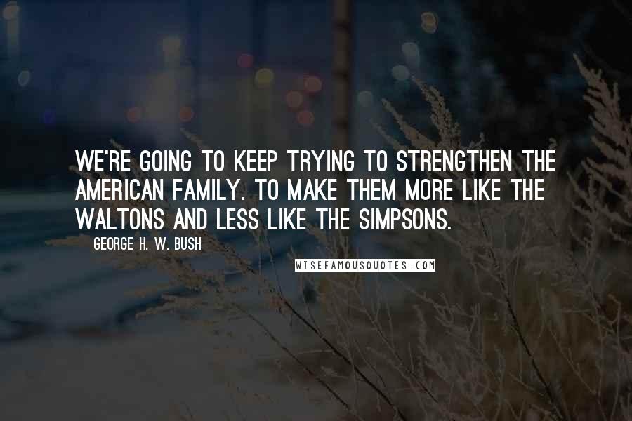 George H. W. Bush Quotes: We're going to keep trying to strengthen the American family. To make them more like The Waltons and less like The Simpsons.